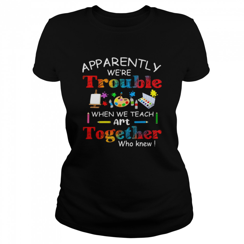 Science Apparently We’re Trouble When We Teach Art Together Who Knew  Classic Women's T-shirt