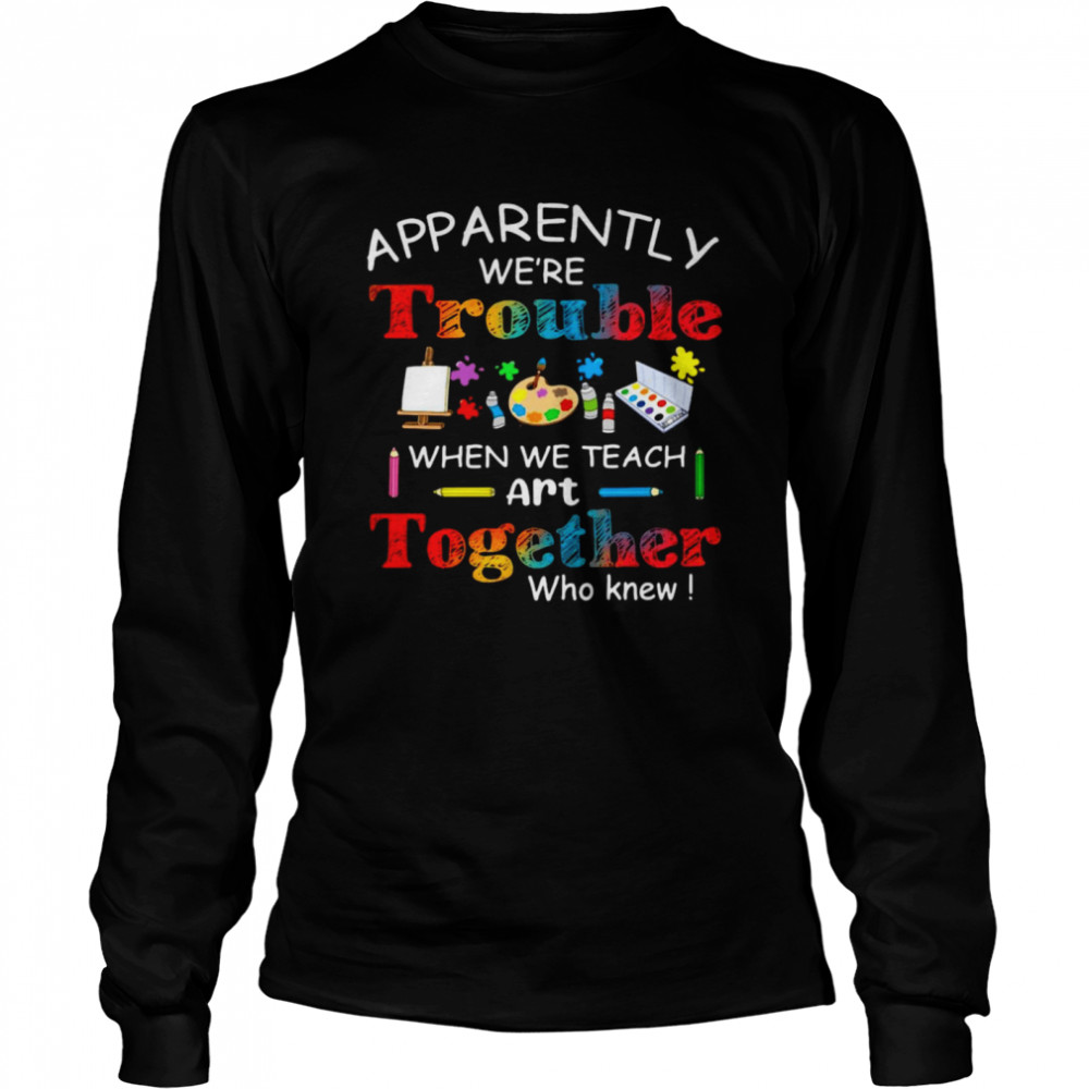 Science Apparently We’re Trouble When We Teach Art Together Who Knew  Long Sleeved T-shirt
