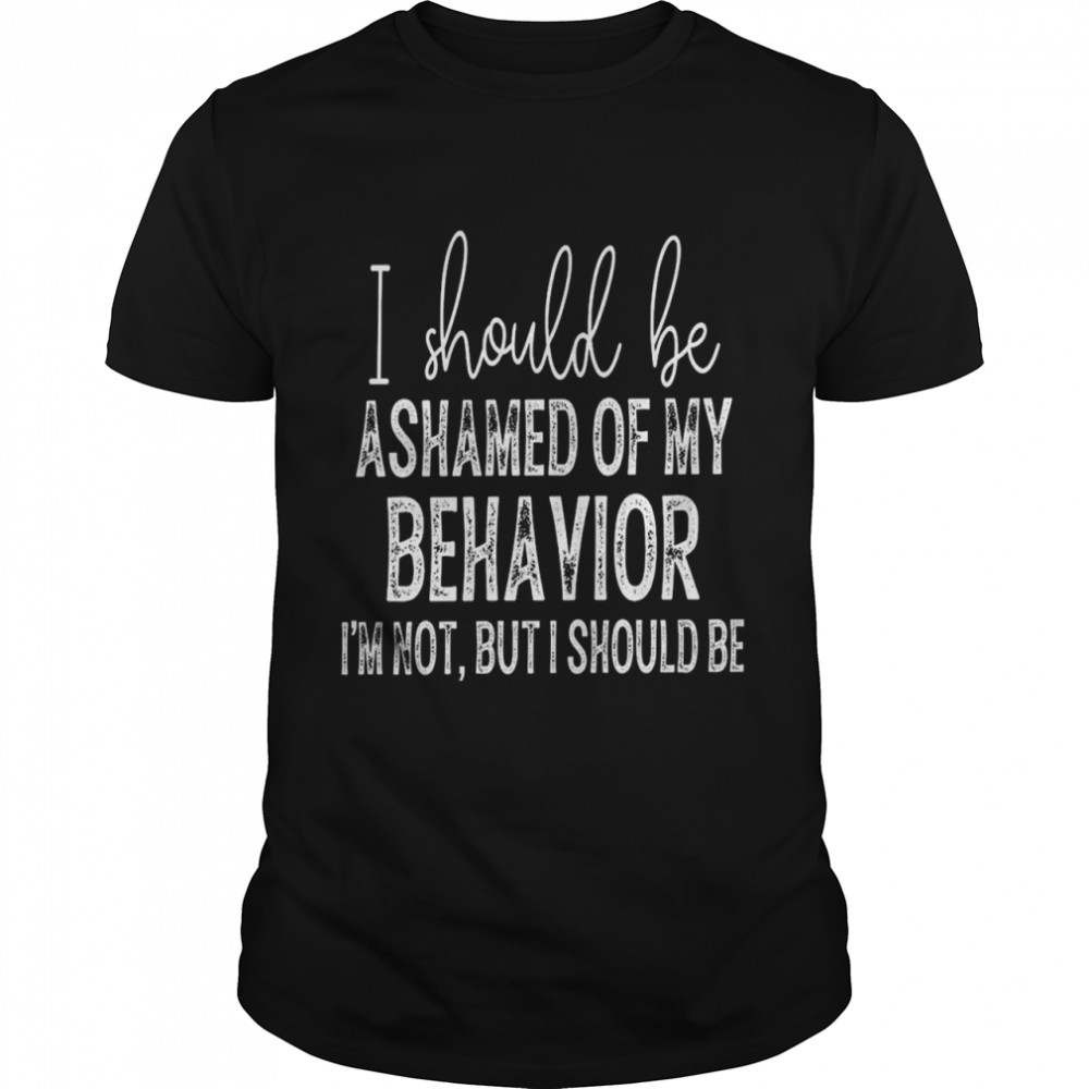 i should be ashamed of my behavior i’m not but i should be T-Shirt