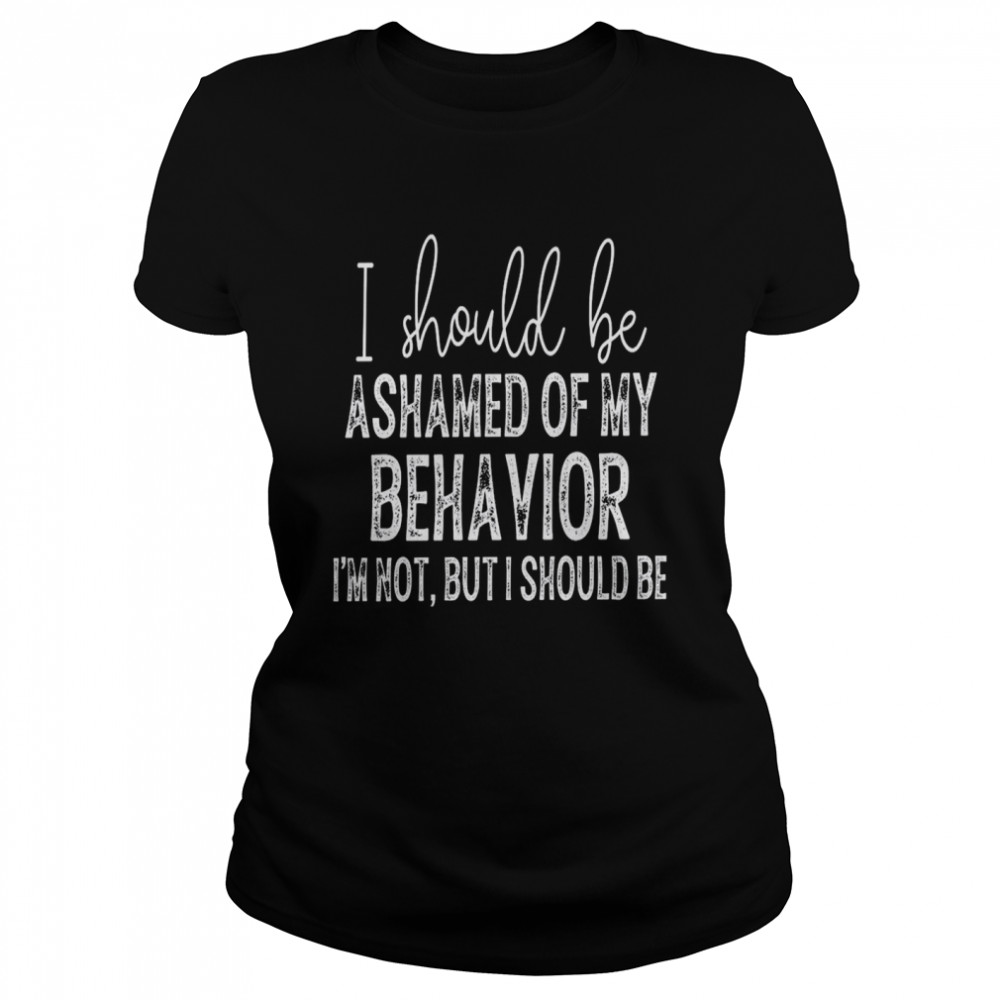 i should be ashamed of my behavior i’m not but i should be T- Classic Women's T-shirt