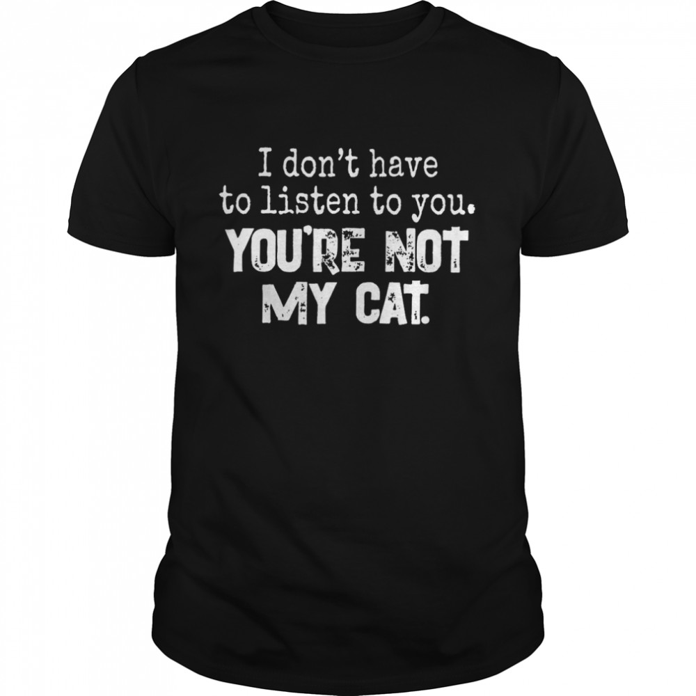 I don’t have to listen to you you’re not my cat shirt