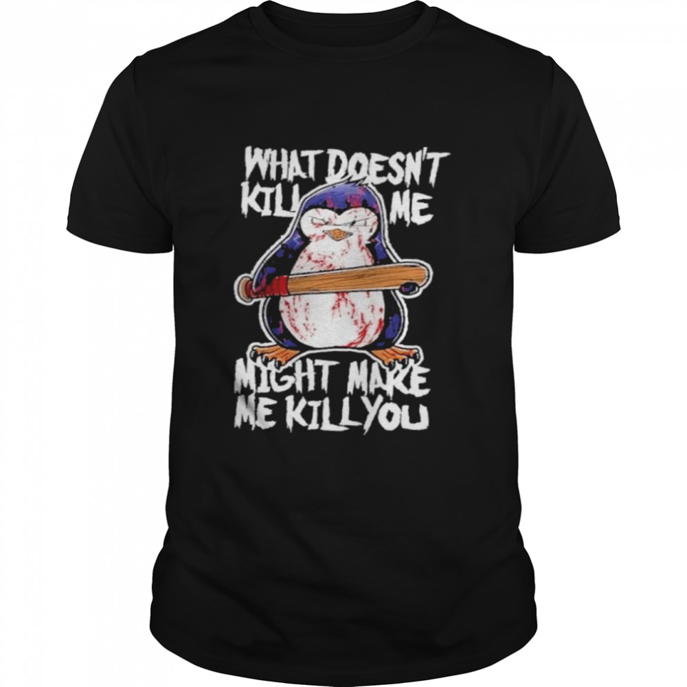 Penguin what doesnt kill me might make me kill you shirt