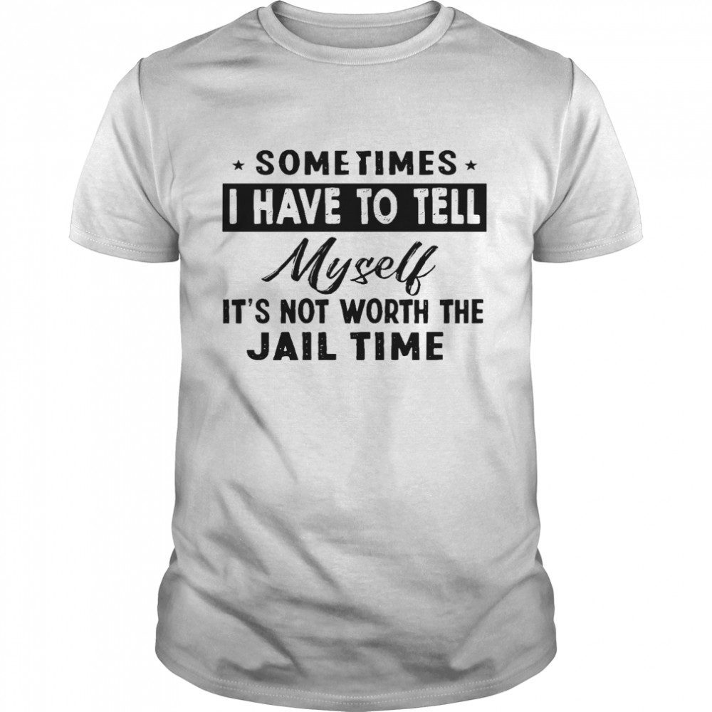 Sometimes i have to tell myself it’s not worth the jail time shirt