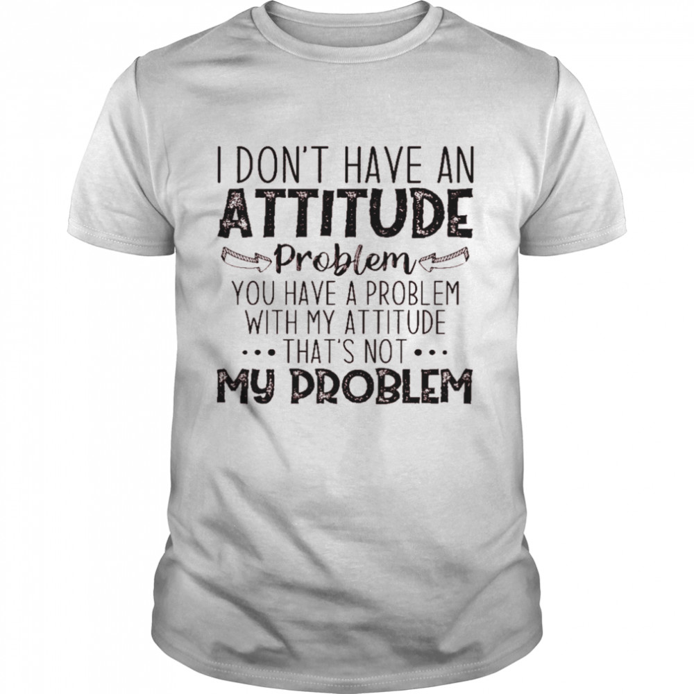 I don’t have an attitude problem you have a problem with my attitude that’s not my problem shirt