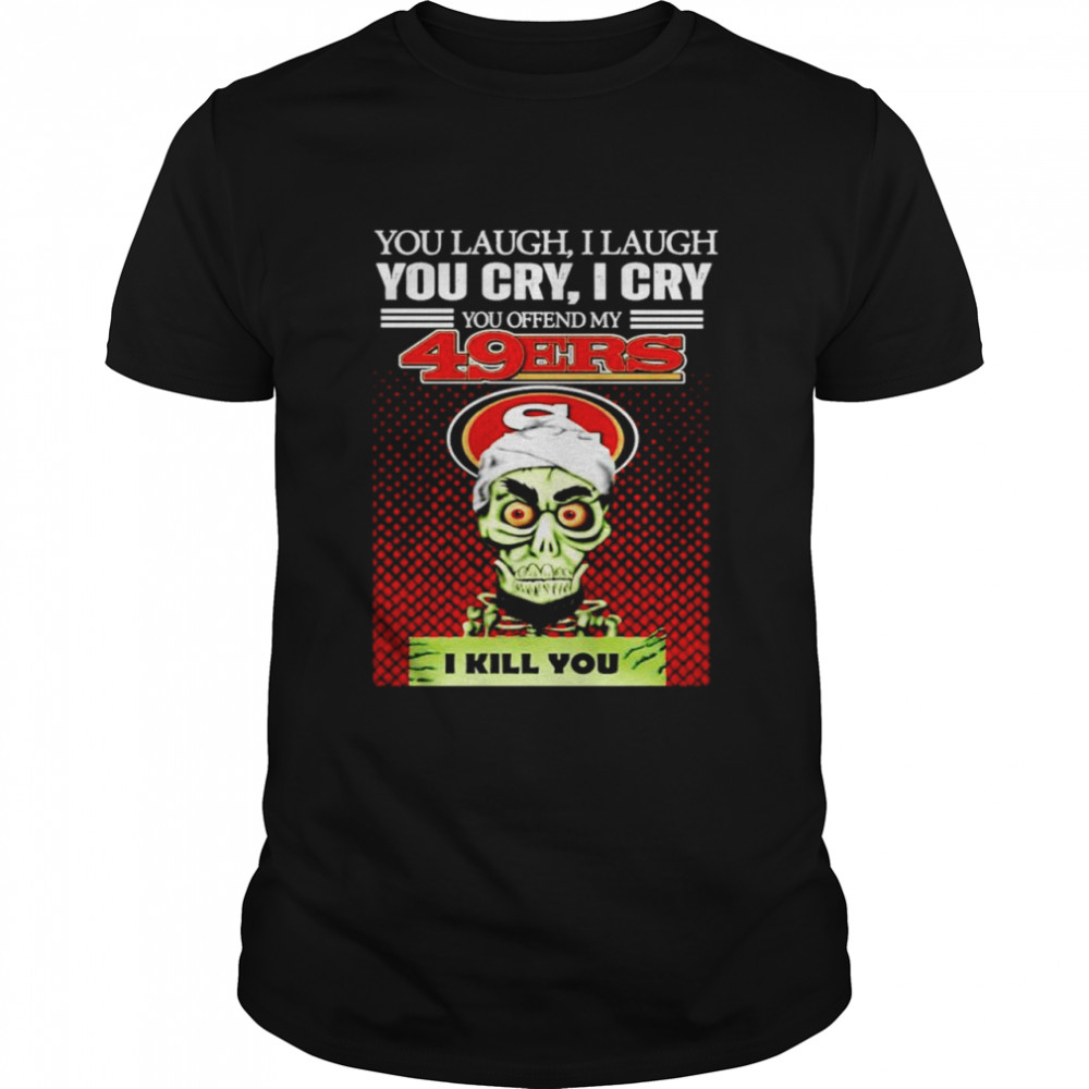 You laugh I laugh you cry I cry you offend my San Francisco 49ers I kill you T-shirt