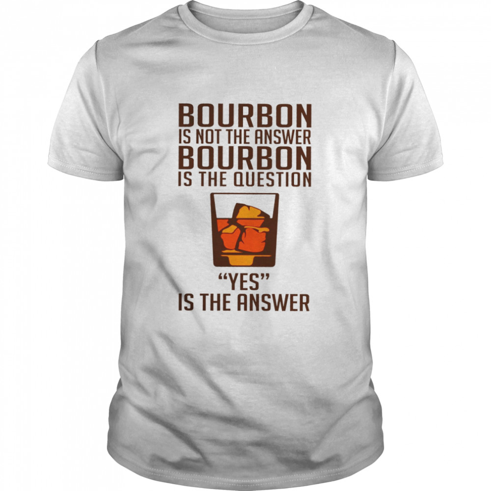 Bourbon is not the answer bourbon is the question yes is the answer shirt