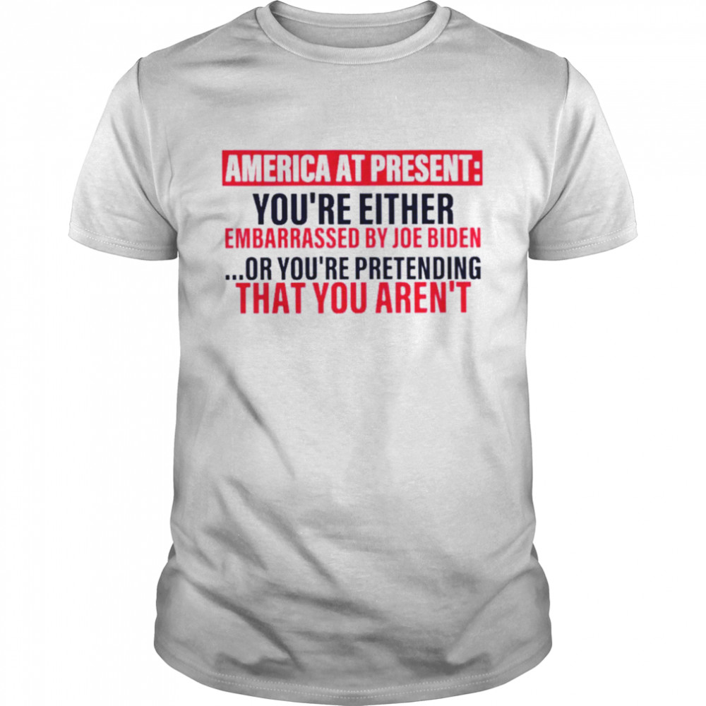 America at present you’re either embarrassed by Joe Biden shirt