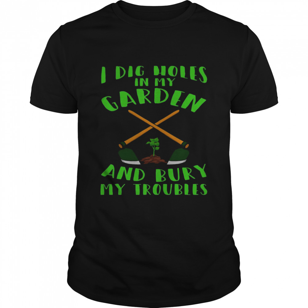 I dig holes in my garden and bury my troubles shirt