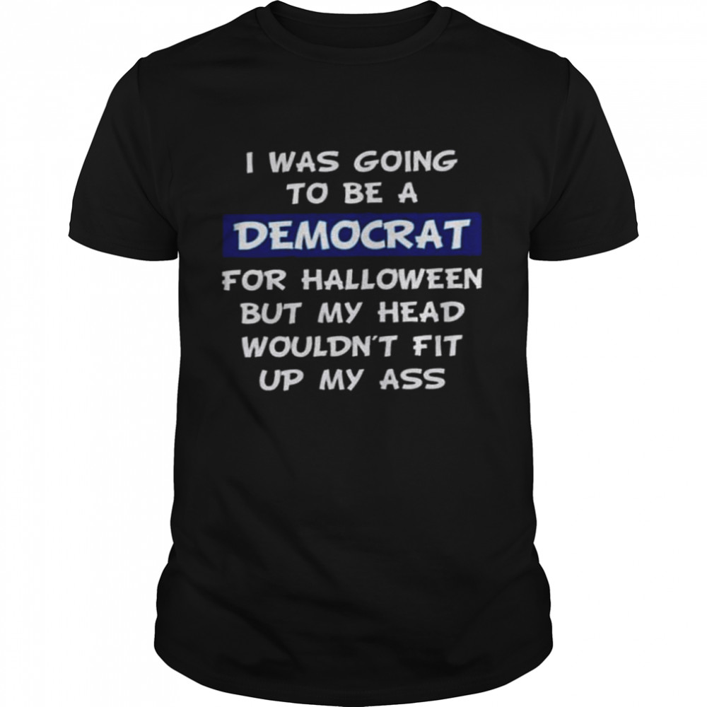 I was going to be a democrat for halloween but my head wouldn’t fit up my ass shirt