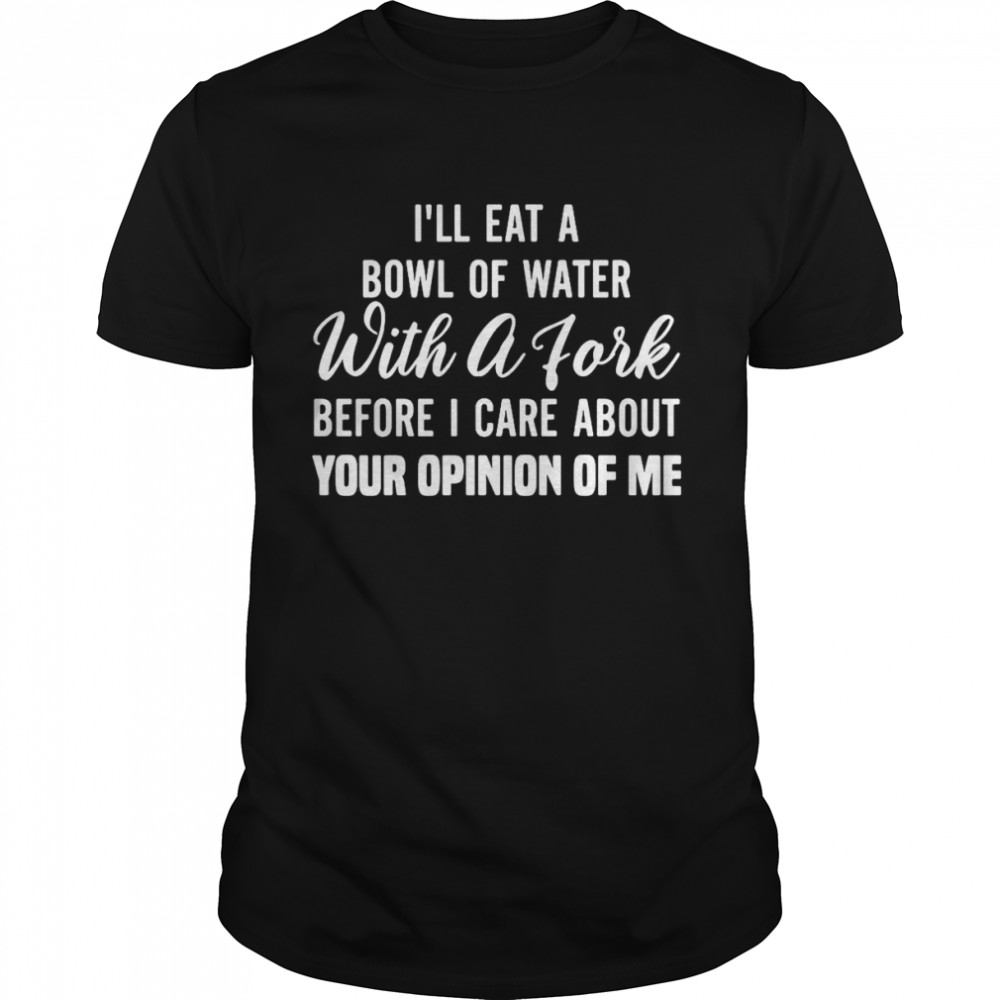 I’ll Eat A Bowl Of Water With A Fork Before Give A Fuck About Your Opinion Of Me T-shirt