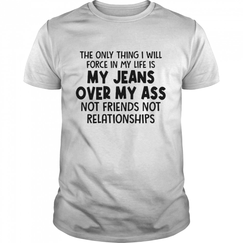 The Only Thing I Will Force In My Life Is My Jeans Over My Ass Not Friends Not Relationships Shirt