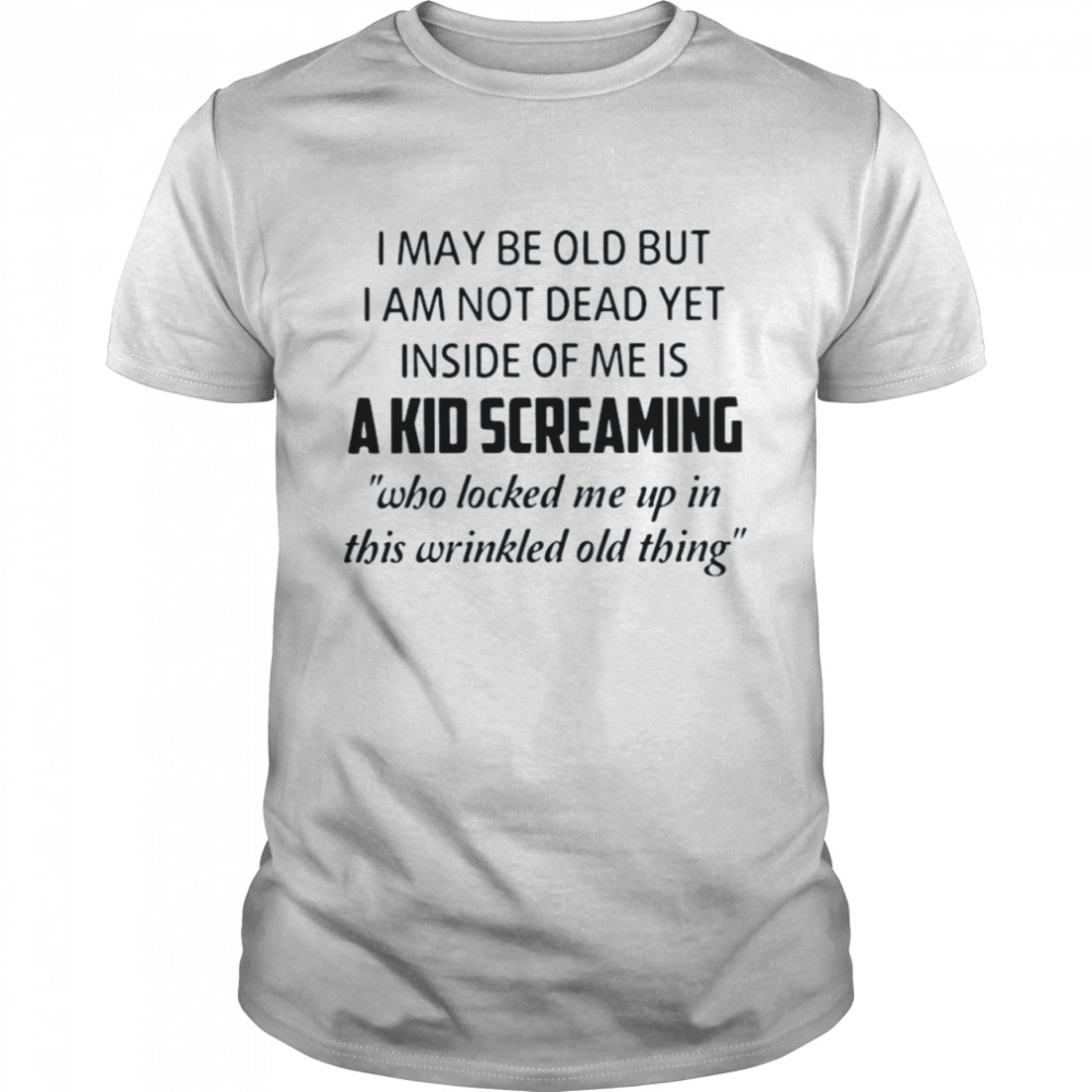 I may be old but I am not dead yet inside of Me is a kid screaming who locked Me up in this wrinkled old thing shirt