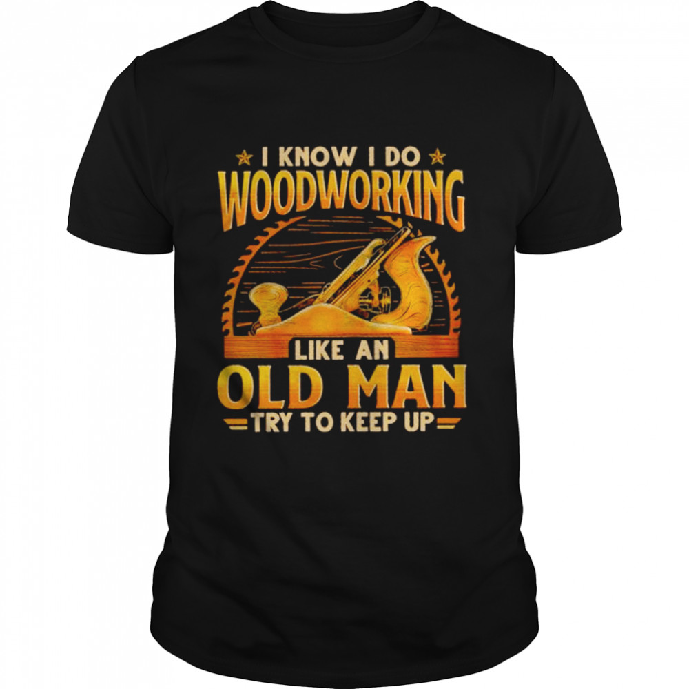 I know I do woodworking like an old man try to keep up shirt