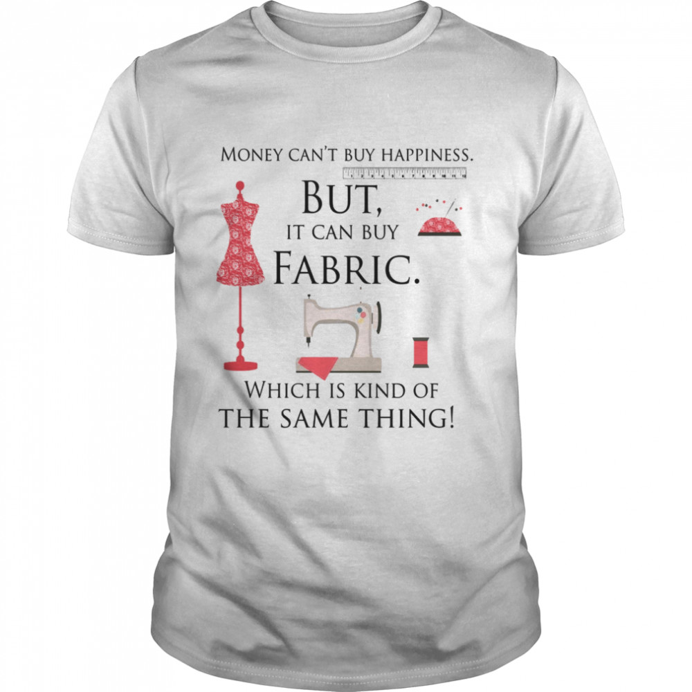 Money can’t buy happiness but it can buy fabric which is kinda the same thing shirt