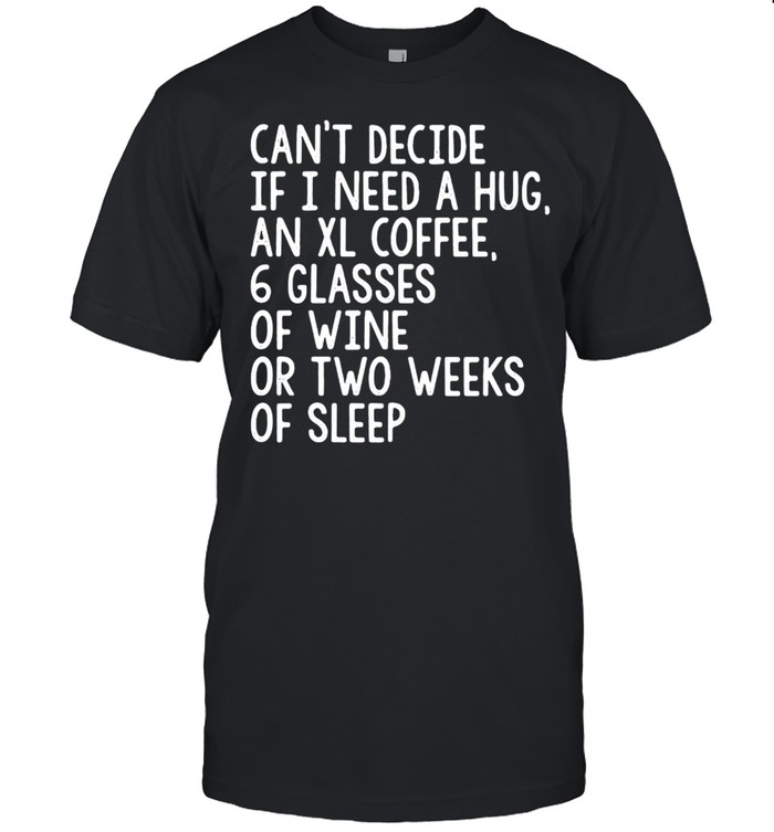 Can’t Decide If I Need A Hug An XL Coffee 6 Glasses Of Wine Or Two Weeks Of Sleep T-shirt