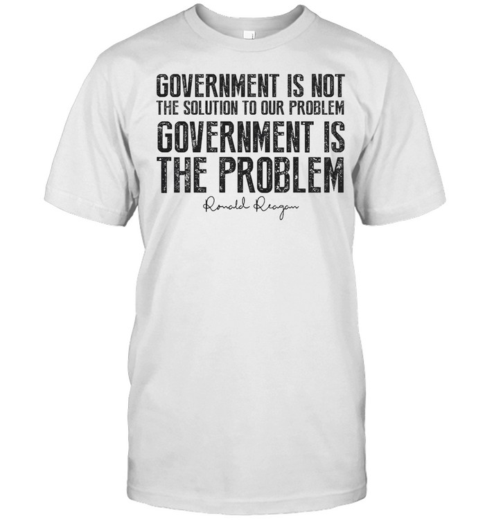 Government Is Not The Solution To Our Problem Government Is The Problem Shirt