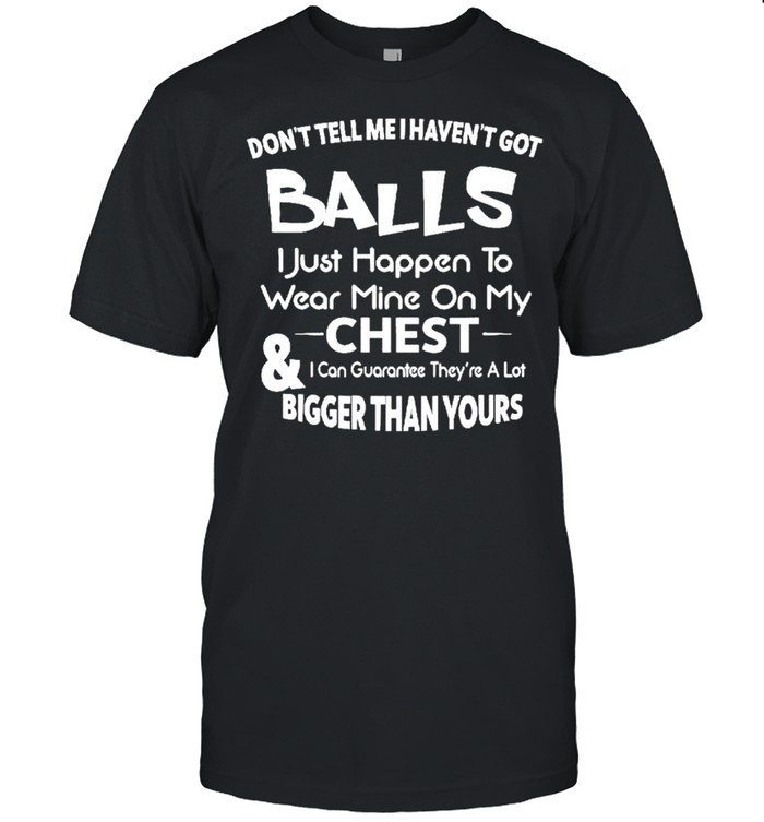 Don’t Tell Me I Haven’t Got Balls I Just Happen To Wear Mine On My Chest And I Can Guarantee They’re A Lot Bigger Than Yours Shirt