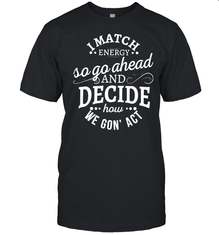 I Match Energy So Go Ahead And Decide How We Gon’ Act Shirt