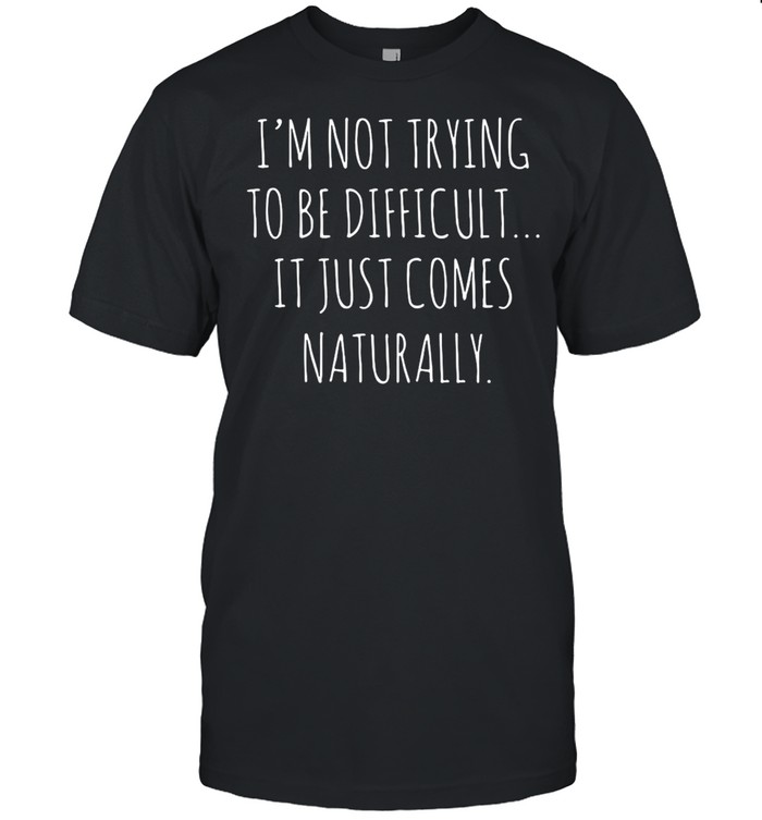 I’m Not Trying To Be Difficult It Just Comes Naturally T-shirt