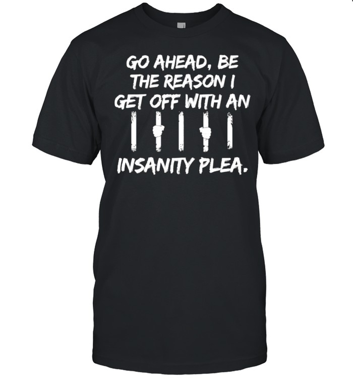 go ahead be the reason I get off with an insanity plea shirt