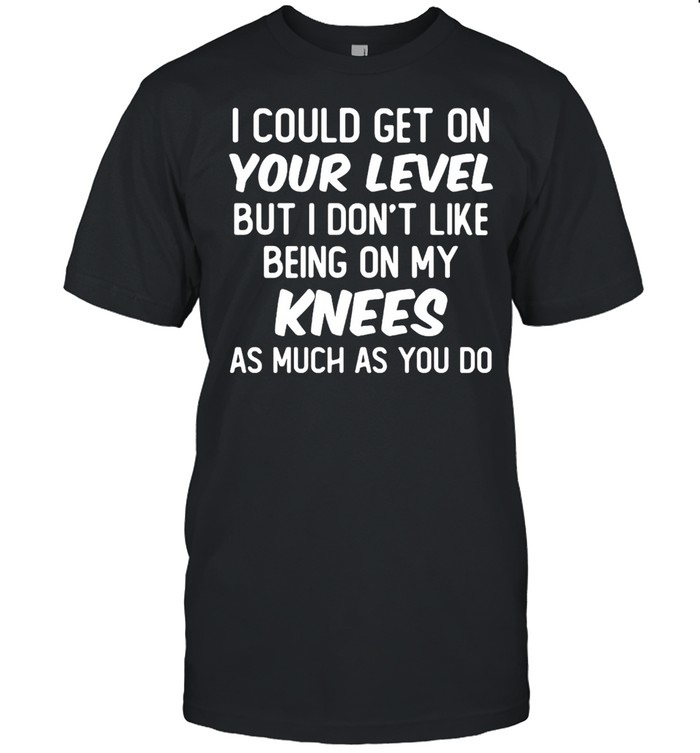 I Could Get On Your Level But I Don’t Like Being On My Knees As Much As You Do T-shirt