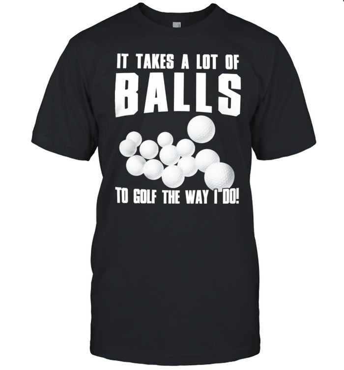 It takes a lot of balls to golf the way i do shirt