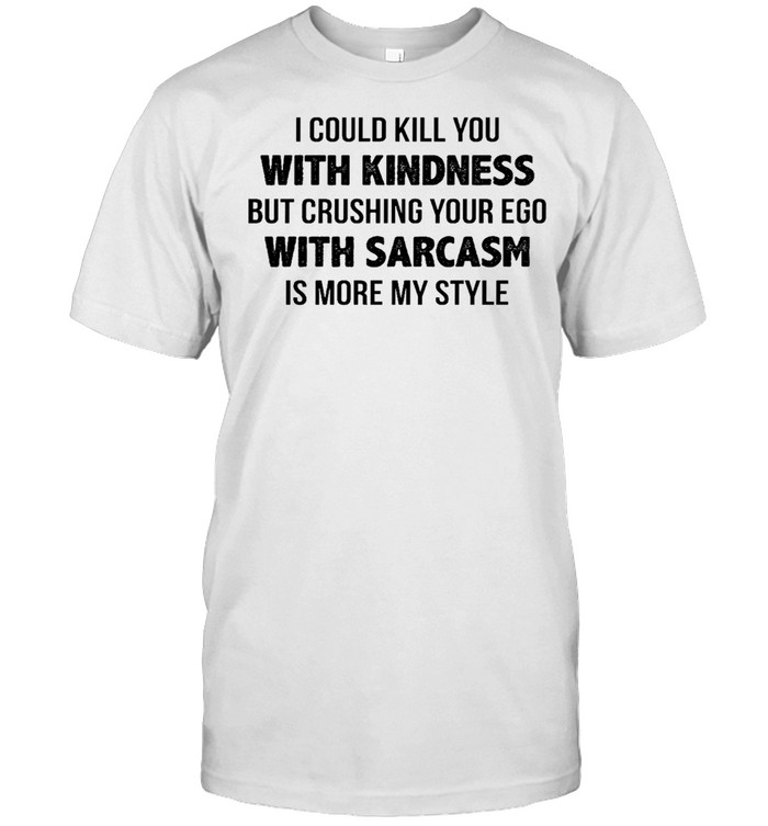 I could kill you with kindness but crushing your ego with sarcasm is more my style shirt