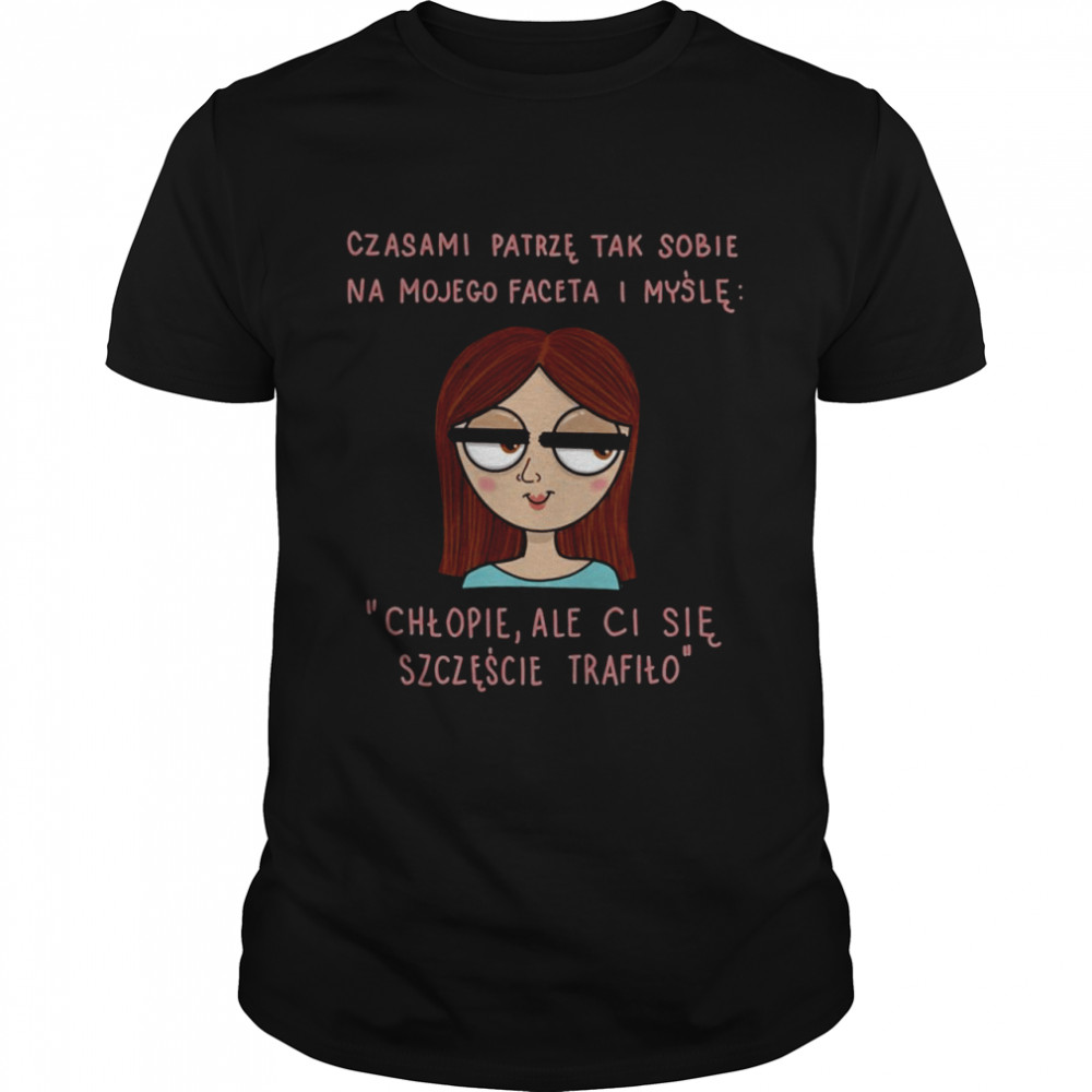 cCzasami patrze tak sobie na mojego faceta i mysle chlopie ale ci sie szczescie trafilo shirt