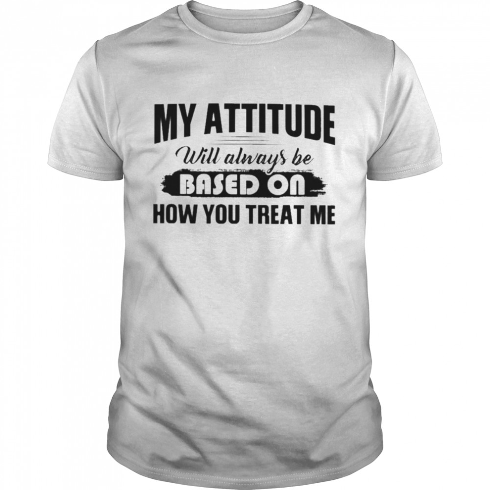 My Attitude Will Always Be Based On How You Treat Me Shirt