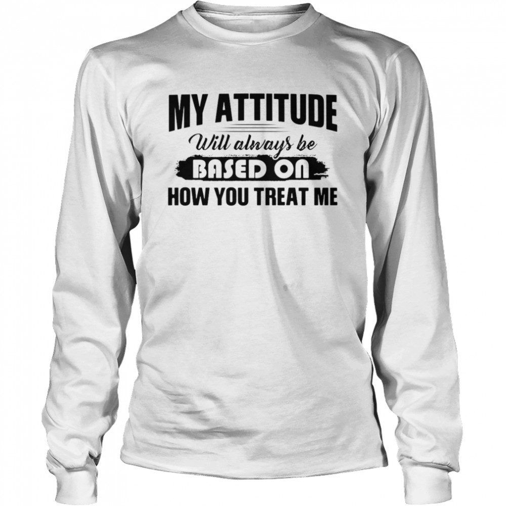 My Attitude Will Always Be Based On How You Treat Me T-shirt Long Sleeved T-shirt