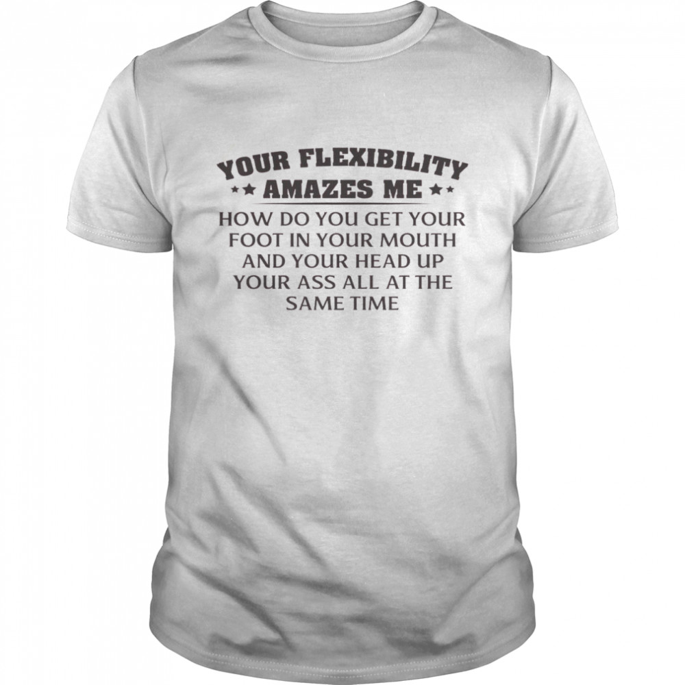 Your Flexibility Amazes Me How Do You Get Your Foot In Your Mouth And Your Head Up Your Ass All At The Same Time Shirt