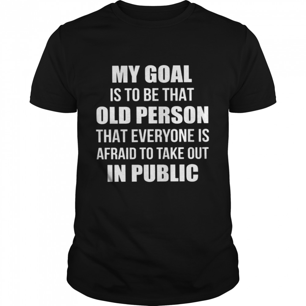 My Goal Is To Be That Old Person That Everyone Is Afraid To Take Out In Public Shirt