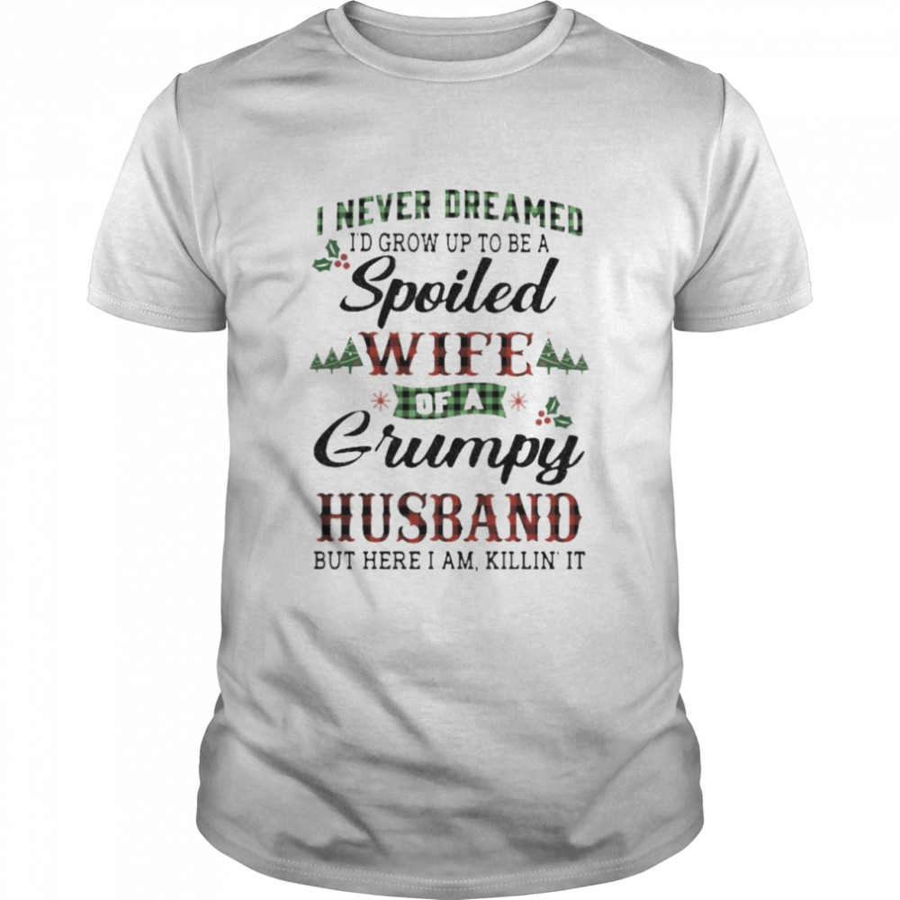 I never dreamed I’d grow up to be a Spoiled Wife of a Grumpy husband but here I am killin’ it Christmas shirt