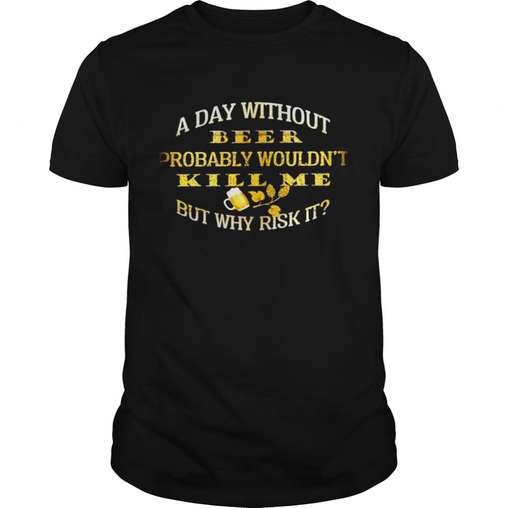 A day without beer probably wouldn’t kill me but why risk it shirt