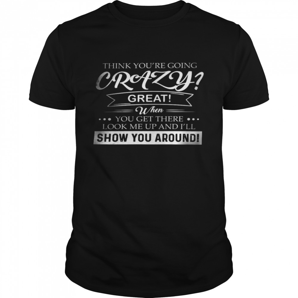 Think you’re going crazy great when you get there look me up and i’ll show you around shirt