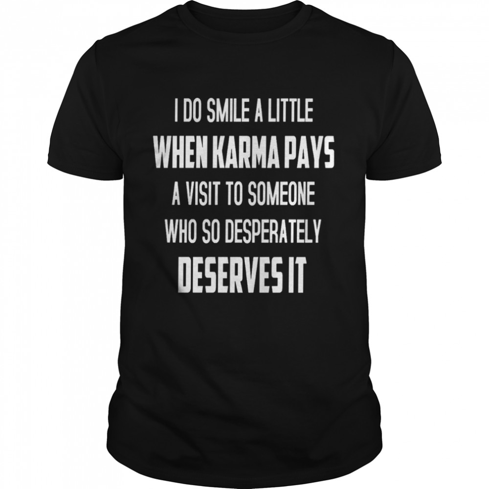 I do smile a little when karma pays a visit to someone who so desperately deserves it shirt