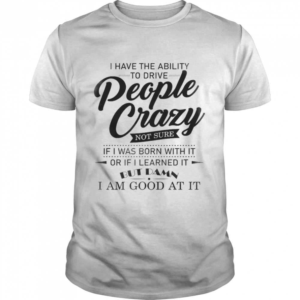 I have the ability to drive people crazy not sure if i was born with it or if i learned it but damn i am good at it shirt