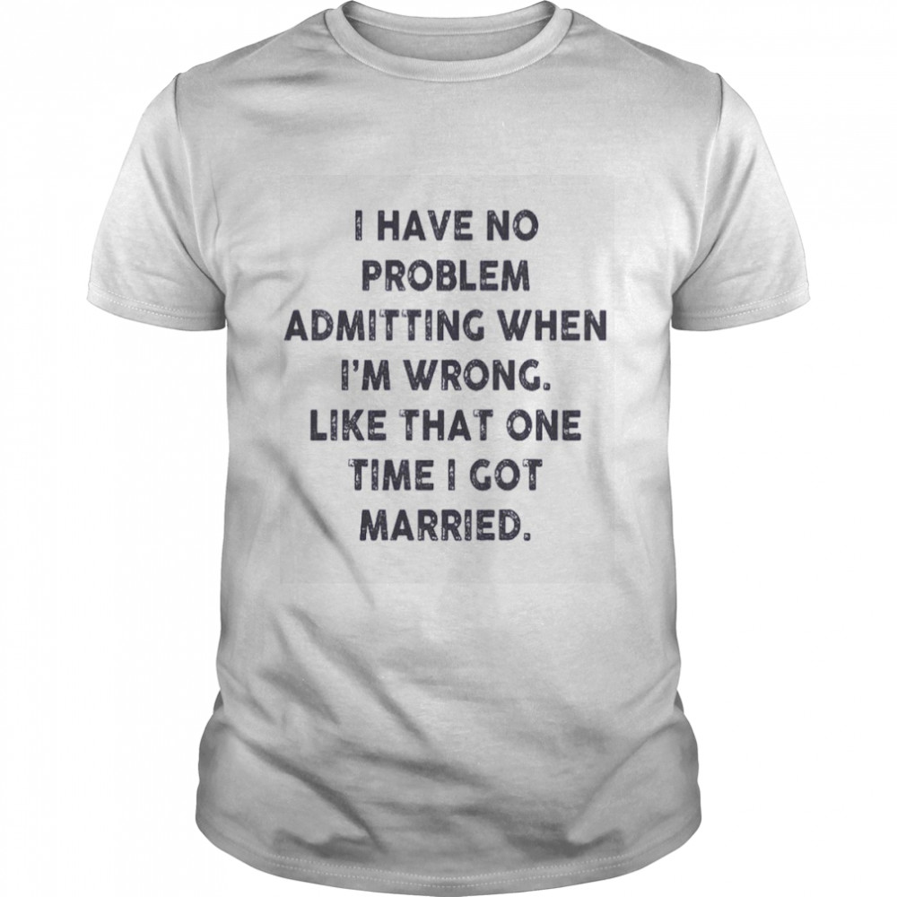 I have no problem admitting when i’m wrong like that one time i got married shirt