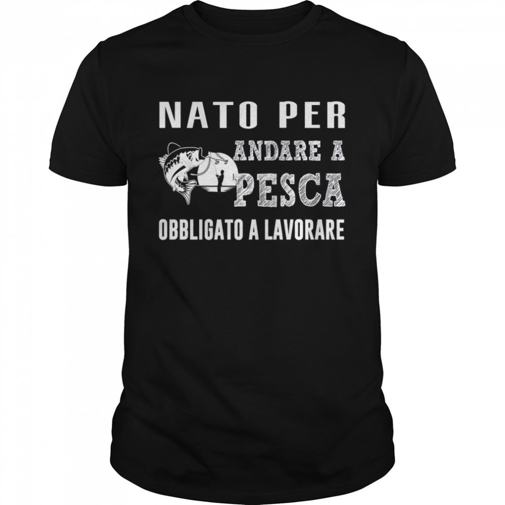 Nato Per Andare A Pesca Obbligato A Lavorare shirt