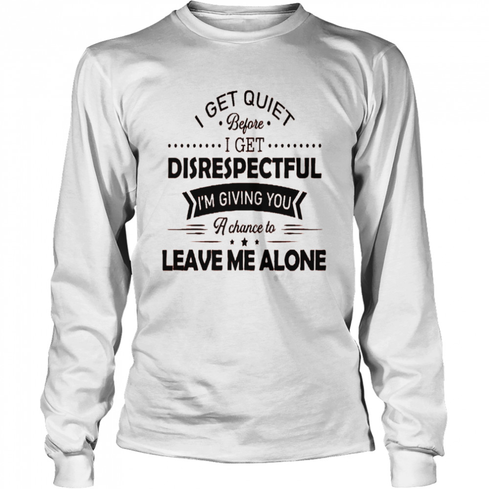 I get quiet before i get disrespectful i’m giving you a chance to leave me alone shirt Long Sleeved T-shirt