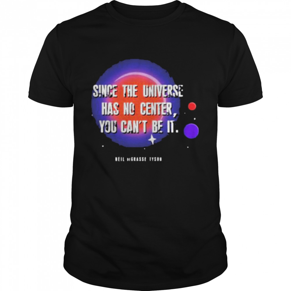 Since the universe has no center you can’t be it shirt