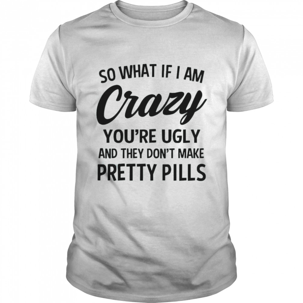 So What If I Am Crazy You’are Ugly And They Don’t Make Pretty Pills Shirt