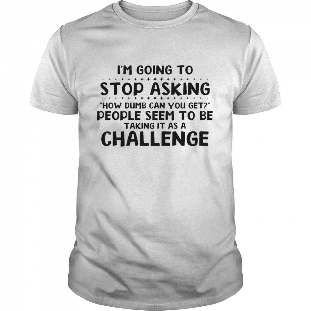 I’m going to stop asking how dumb can you get people seem to be taking it as a challenge shirt