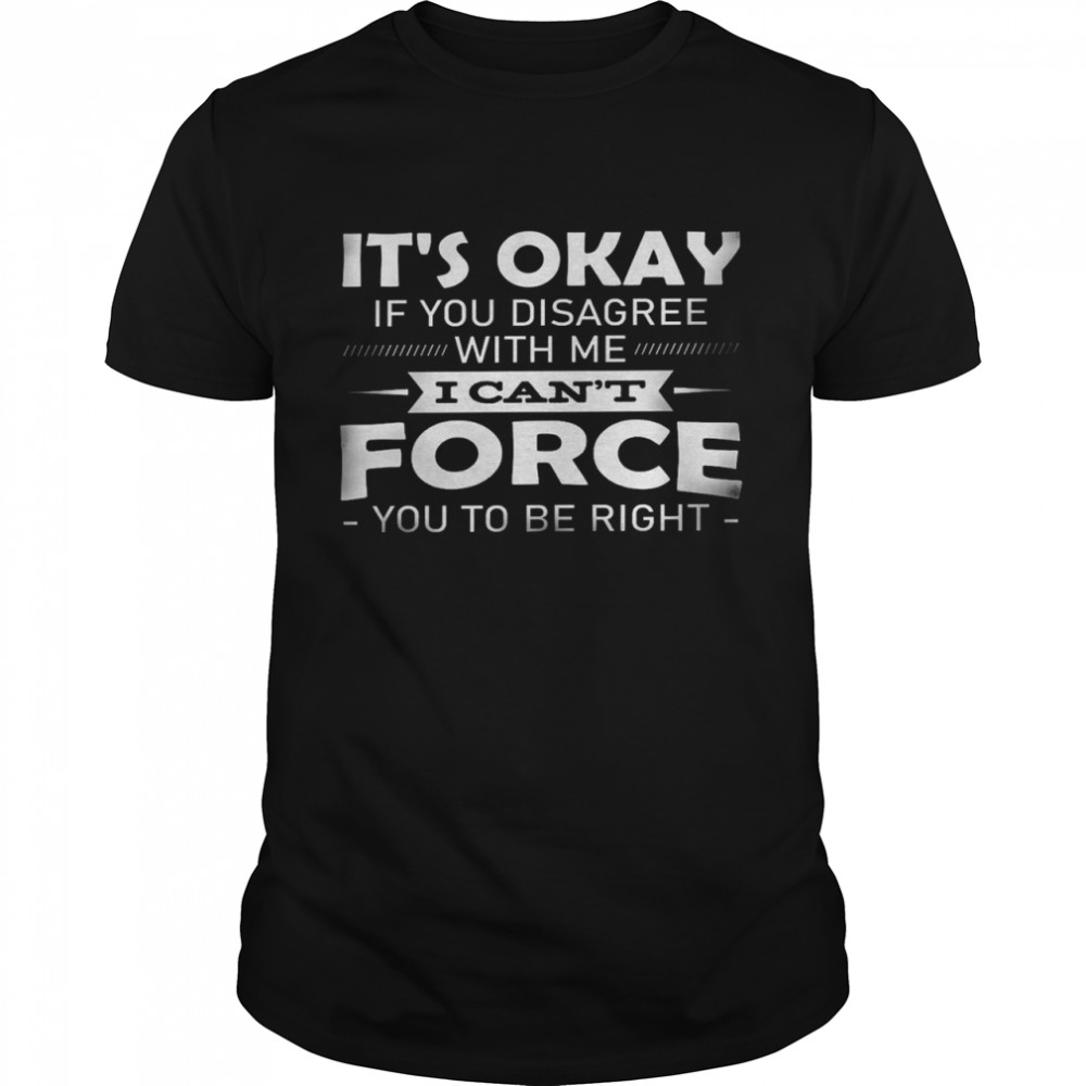 It’s okay if you disagree with me i can’t force you to be right shirt