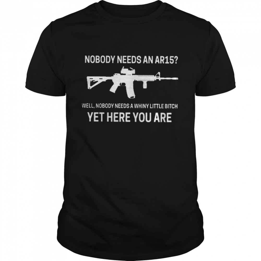 Nobody Needs An Ar15 Well Nobody Needs A Whiny Little Bitch Yet Here You Are Shirt