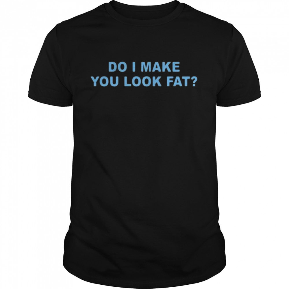 Do I make you look fat shirt