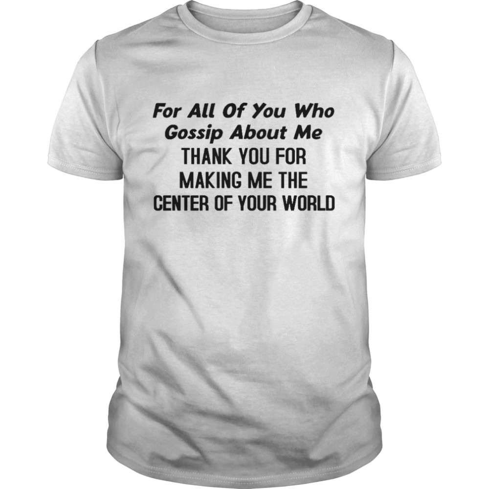 For All Of You Who Gossip About Me Thank You For Making Me The Center Of Your World Shirt