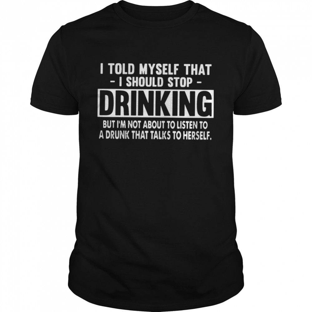 I Told Myself That I Should Stop Drinking But I’m Not About To Listen To A Drunk That Talks To Herself Shirt