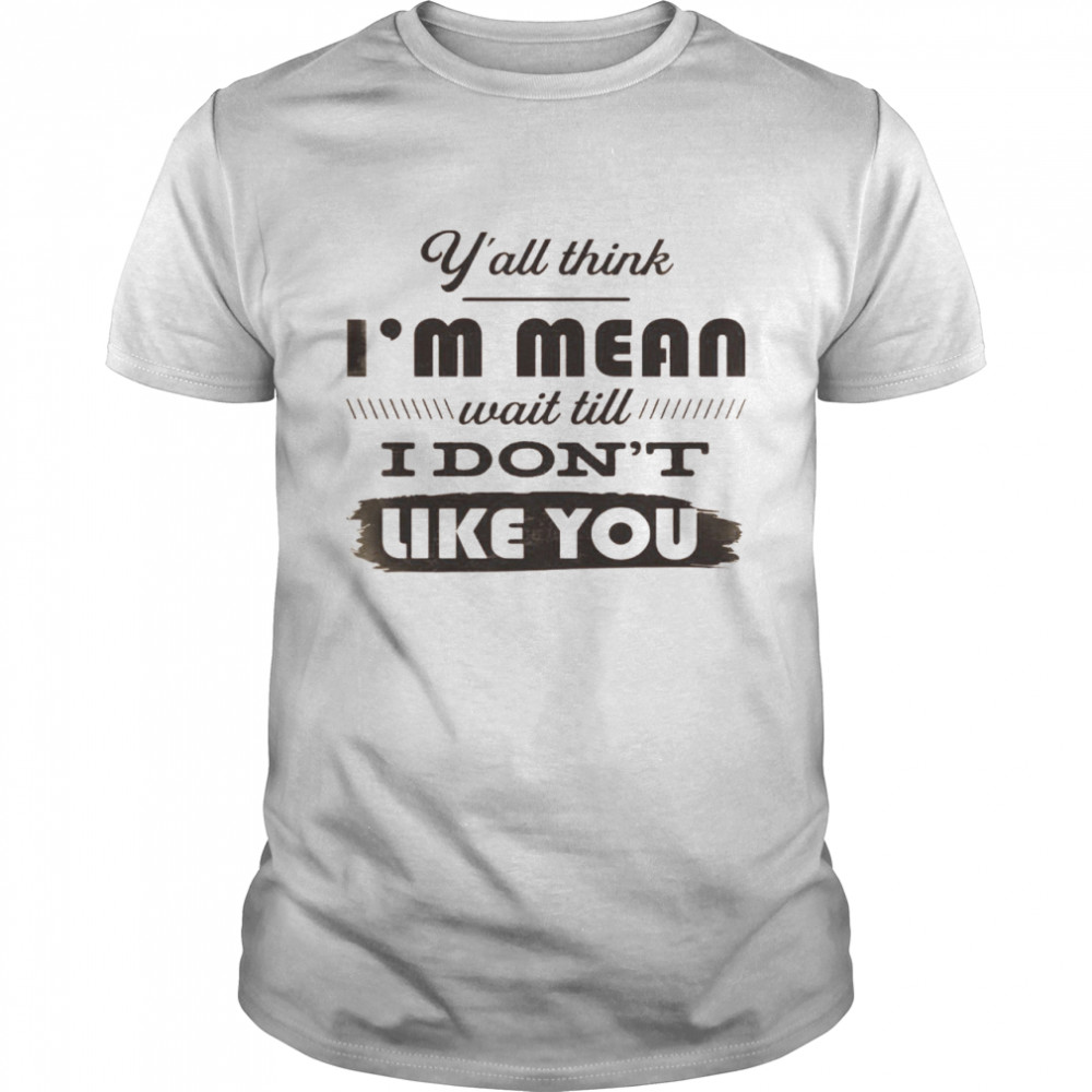 Y’all Think I’m Mean Wait Till I Don’t Like You Shirt