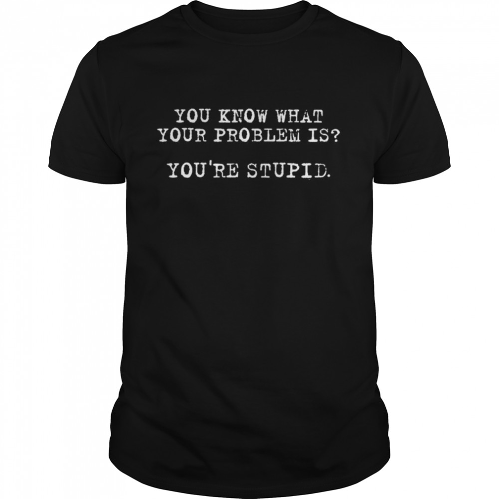 You know what your problem is you’re stupid shirt